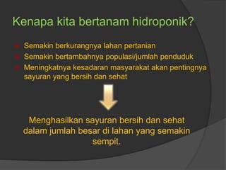 Kenapa kita bertanam hidroponik?
 Semakin berkurangnya lahan pertanian
 Semakin bertambahnya populasi/jumlah penduduk
 Meningkatnya kesadaran masyarakat akan pentingnya
sayuran yang bersih dan sehat
Menghasilkan sayuran bersih dan sehat
dalam jumlah besar di lahan yang semakin
sempit.
 