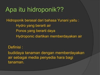 Apa itu hidroponik??
Hidroponik berasal dari bahasa Yunani yaitu :
Hydro yang berarti air
Ponos yang berarti daya
Hydroponic diartikan memberdayakan air
Definisi :
budidaya tanaman dengan memberdayakan
air sebagai media penyedia hara bagi
tanaman.
 