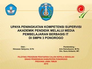 UPAYA PENINGKATAN KOMPETENSI SUPERVISI
AKADEMIK PENDIDIK MELALUI MEDIA
PEMBELAJARAN BERBASIS IT
DI SMPN 3 PONOROGO
PILOTING PROGRAM PENYIAPAN CALON KEPALA SEKOLAH
DINAS PENDIDIKAN KABUPATEN PONOROGO
PROVINSI JAWA TIMUR
2015
Oleh :
Himawan Setiyono, S.Pd
Pembimbing :
Aris Dwicahyono, M Pd.
Drs. Sunu Ambarsi, MT.
 
