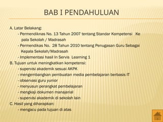 BAB I PENDAHULUAN
A. Latar Belakang:
- Permendiknas No. 13 Tahun 2007 tentang Standar Kompetensi Ke
pala Sekolah / Madrasah
- Permendikas No. 28 Tahun 2010 tentang Penugasan Guru Sebagai
Kepala Sekolah/Madrasah
- Implementasi hasil In Servis Learning 1
B. Tujuan untuk meningkatkan kompetensi:
- supervisi akademik sesuai AKPK
- mengembangkan pembuatan media pembelajaran berbasis IT
- observasi guru yunior
- menyusun perangkat pembelajaran
- mengkaji dokumen manajerial
- supervisi akademik di sekolah lain
C. Hasil yang diharapkan:
- mengacu pada tujuan di atas
 