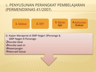 C. PENYUSUNAN PERANGKAT PEMBELAJARAN
(PERMENDIKNAS 41/2007)
D. Kajian Manajerial di SMP Negeri 3Ponorogo &
SMP Negeri 6 Ponorogo:
Kondisi Ideal
Kondisi saat ini
Kesenjangan
Alternatif Solusi
1. Silabus 2. RPP
3. Bahan
Ajar
4.Instrumen
Evalusi
 