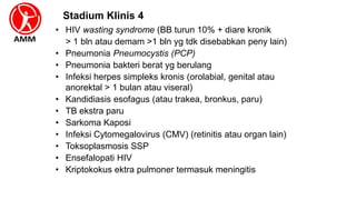 • HIV wasting syndrome (BB turun 10% + diare kronik
> 1 bln atau demam >1 bln yg tdk disebabkan peny lain)
• Pneumonia Pneumocystis (PCP)
• Pneumonia bakteri berat yg berulang
• Infeksi herpes simpleks kronis (orolabial, genital atau
anorektal > 1 bulan atau viseral)
• Kandidiasis esofagus (atau trakea, bronkus, paru)
• TB ekstra paru
• Sarkoma Kaposi
• Infeksi Cytomegalovirus (CMV) (retinitis atau organ lain)
• Toksoplasmosis SSP
• Ensefalopati HIV
• Kriptokokus ektra pulmoner termasuk meningitis
Stadium Klinis 4
 