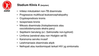 Stadium Klinis 4 (lanjutan)
• Infeksi mikobakteri non-TB diseminata
• Progressive multifocal leukoencephalopathy
• Cryptosprodiosis kronis
• Isosporiasis kronis
• Mikosis diseminata (histoplasmosis atau
coccidioidomycosis ekstra paru)
• Septikemi berulang (a.l. Salmonella non-typhoid)
• Limfoma (serebral atau non Hodgkin sel B)
• Karsinoma serviks invasif
• Leishmaniasis diseminata atipik
• Nefropati atau kardiomiopati terkait HIV yg simtomatis
 
