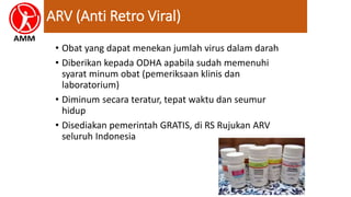ARV (Anti Retro Viral)
• Obat yang dapat menekan jumlah virus dalam darah
• Diberikan kepada ODHA apabila sudah memenuhi
syarat minum obat (pemeriksaan klinis dan
laboratorium)
• Diminum secara teratur, tepat waktu dan seumur
hidup
• Disediakan pemerintah GRATIS, di RS Rujukan ARV
seluruh Indonesia
 