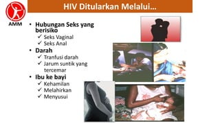 • Hubungan Seks yang
berisiko
 Seks Vaginal
 Seks Anal
• Darah
 Tranfusi darah
 Jarum suntik yang
tercemar
• Ibu ke bayi
 Kehamilan
 Melahirkan
 Menyusui
HIV Ditularkan Melalui…
 