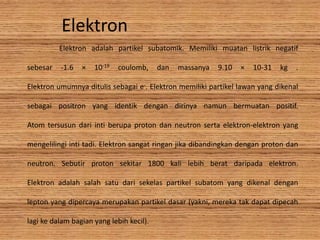 Elektron
Elektron adalah partikel subatomik. Memiliki muatan listrik negatif
sebesar -1.6 × 10-19 coulomb, dan massanya 9.10 × 10-31 kg .
Elektron umumnya ditulis sebagai e-. Elektron memiliki partikel lawan yang dikenal
sebagai positron yang identik dengan dirinya namun bermuatan positif.
Atom tersusun dari inti berupa proton dan neutron serta elektron-elektron yang
mengelilingi inti tadi. Elektron sangat ringan jika dibandingkan dengan proton dan
neutron. Sebutir proton sekitar 1800 kali lebih berat daripada elektron.
Elektron adalah salah satu dari sekelas partikel subatom yang dikenal dengan
lepton yang dipercaya merupakan partikel dasar (yakni, mereka tak dapat dipecah
lagi ke dalam bagian yang lebih kecil).
 