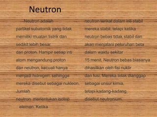 Neutron
Neutron adalah
partikel subatomik yang tidak
memiliki muatan listrik dan
sedikit lebih besar
dari proton. Hampir setiap inti
atom mengandung proton
dan neutron, kecuali hanya
menjadi hidrogen, sehingga
mereka disebut sebagai nukleon.
Jumlah
neutron menentukan isotop
elemen. Ketika
neutron terikat dalam inti stabil
mereka stabil, tetapi ketika
neutron bebas tidak stabil dan
akan menjalani peluruhan beta
dalam waktu sekitar
15 menit. Neutron bebas biasanya
dihasilkan oleh fisi nuklir
dan fusi. Mereka tidak dianggap
sebagai unsur kimia,
tetapi kadang-kadang
disebut neutronium.
 