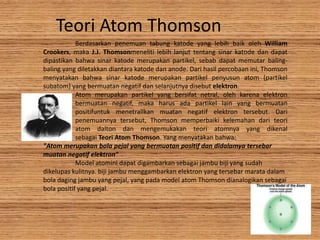 Berdasarkan penemuan tabung katode yang lebih baik oleh William
Crookers, maka J.J. Thomsonmeneliti lebih lanjut tentang sinar katode dan dapat
dipastikan bahwa sinar katode merupakan partikel, sebab dapat memutar baling-
baling yang diletakkan diantara katode dan anode. Dari hasil percobaan ini, Thomson
menyatakan bahwa sinar katode merupakan partikel penyusun atom (partikel
subatom) yang bermuatan negatif dan selanjutnya disebut elektron.
Atom merupakan partikel yang bersifat netral, oleh karena elektron
bermuatan negatif, maka harus ada partikel lain yang bermuatan
positifuntuk menetrallkan muatan negatif elektron tersebut. Dari
penemuannya tersebut, Thomson memperbaiki kelemahan dari teori
atom dalton dan mengemukakan teori atomnya yang dikenal
sebagai Teori Atom Thomson. Yang menyatakan bahwa:
"Atom merupakan bola pejal yang bermuatan positif dan didalamya tersebar
muatan negatif elektron"
Model atomini dapat digambarkan sebagai jambu biji yang sudah
dikelupas kulitnya. biji jambu menggambarkan elektron yang tersebar marata dalam
bola daging jambu yang pejal, yang pada model atom Thomson dianalogikan sebagai
bola positif yang pejal.
Teori Atom Thomson
 