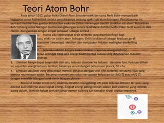 Teori Atom BohrPada tahun 1912, pakar fisika Dteori Atom bhotdenmark bernama Neils Bohr memperbaiki
kegagalan atom Rutherford melalui percobaannya tentang spektrum atom hidrogen. Percobaannya ini
berhasil memberikan gambaran keadaan elektron dalam menempati daerah disekitar inti atom. Penjelasan
Bohr tentang atom hidrogen melibatkan gabungan antara teori klasik dari Rutherford dan teori kuantum dari
Planck, diungkapkan dengan empat postulat, sebagai berikut :
1. Hanya ada seperangkat orbit tertentu yang diperbolehkan bagi
satu elektron dalam atom hidrogen. Orbit ini dikenal sebagai keadaan gerak
stasioner (menetap) elektron dan merupakan lintasan melingkar disekeliling
inti.
2. Selama elektron berada dalam lintasan stasioner, energi elektron
tetap sehingga tidak ada energi dalam bentuk radiasi yang dipancarkan maupun
diserap.
3. Elektron hanya dapat berpindah dari satu lintasan stasioner ke lintasan stasioner lain. Pada peralihan
ini, sejumlah energi tertentu terlibat, besarnya sesuai dengan persamaan planck, ΔE = hv.
4. Lintasan stasioner yang dibolehkan memilki besaran dengan sifat-sifat tertentu, terutama sifat yang
disebut momentum sudut. Besarnya momentum sudut merupakan kelipatan dari h/2 ∏ atau nh/2 ∏,
dengan n adalah bilangan bulat dan h tetapan planck.
Menurut model atom bohr, elektron-elektron mengelilingi inti pada lintasan-lintasan tertentu yang
disebut kulit elektron atau tingkat energi. Tingkat energi paling rendah adalah kulit elektron yang terletak
paling dalam, semakin keluar semakin besar nomor kulitnya dan semakin tinggi tingkat energinya.
 