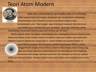 Teori Atom Modern
Model atom mekanika kuantum dikembangkan ooleh Erwin Schrodinger
(1926).Sebelum Erwin Schrodinger, seorang ahli dari Jerman Werner Heisenberg
mengembangkan teori mekanika kuantum yang dikenal dengan prinsip
ketidakpastian yaitu “Tidak mungkin dapat ditentukan kedudukan dan momentum
suatu benda secara seksama pada saat bersamaan, yang dapat ditentukan adalah
kebolehjadian menemukan elektron pada jarak tertentu dari inti atom”.
Daerah ruang di sekitar inti dengan kebolehjadian untuk mendapatkan elektron disebut orbital.
Model atom dengan orbital lintasan elektron ini disebut model atom modern atau model atom
mekanika kuantum yang berlaku sampai saat ini, seperti terlihat pada gambar berikut ini.
Awan elektron disekitar inti menunjukan tempat kebolehjadian elektron. Orbital
menggambarkan tingkat energi elektron. Orbital-orbital dengan tingkat energi yang
sama atau hampir sama akan membentuk sub kulit. Beberapa sub kulit bergabung
membentuk kulit.Dengan demikian kulit terdiri dari beberapa sub kulit dan subkulit
terdiri dari beberapa orbital. Walaupun posisi kulitnya sama tetapi posisi orbitalnya belum tentu
sama.
 