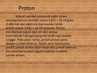 Proton
Sebuah partikel subatomik stabil dalam
keluarga baryon memiliki massa 1,672 × 10-24 gram
(1.836 kali dari elektron) dan muatan listrik
positif sekitar 1,602 × 10-19 coulomb. Proton
membentuk bagian dari inti dari semua
atom kecuali hidrogen,yang inti terdiri dari proton
tunggal. Pada atom netral, jumlah proton sama
dengan jumlah elektron. Dalam atom bermuatan
positif, jumlah proton lebih besar dari jumlah elektron,
dan atom bermuatan negatif elektron melebihi
jumlah proton.
 