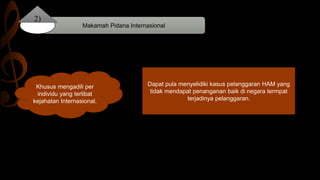 Makamah Pidana Internasional
2)
Khusus mengadili per
individu yang terlibat
kejahatan Internasional.
Dapat pula menyelidiki kasus pelanggaran HAM yang
tidak mendapat penanganan baik di negara termpat
terjadinya pelanggaran.
 