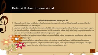 Definisi Hukum Internasional
Definisihukuminternasionalmenurutparaahli.
1) Hugo de Grood (Grotius) menjelaskan bahwa hukum dan hubungan internasional didasarkan pada kemauan bebas dan
persetujuan beberapa atau semua negara.
2) Akehurst menjelaskan bahwa hukum internasional adalah sistem hukum yang dibentuk dari hubugan anatar negara-negara.
3) J.G. Starke berpendapat bahwa hukum internasional adalah sekumpulan hukum (body of law) yang sebagian besar terdiri atas
asas-asas dan karena itu biasanya ditaati dalam hubungan antar negara.
4) Wirjono Prodjodikoro berpendapat bahwa hukum internasional adalah hukum yang mengatur perhubungan hukm antar
bangsa di berbagai negara.
5) Mochtar Kusumaatmadja berpendapat bahwa hukum internasional sebagai keseluruhan kaidah dan asas hukum yang
mengatur hubungan atau persoalan yang melintasi batas-batas negara, antar negara dan negara, antar negara dan subjek
hukum lain bukan negara, atau antar subjek hukum bukan negara satu sama lain.
 