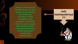 Hukum Internasional
adalah himpunan dari
peraturan-peraturan
dan ketentuan-
ketentuan yang
mengikat serta
mengatur hubungan
antara negara-negara
dan subyek hukum
internasional lainnya
dalam kehidupan
masyarakat
internasional.
Jadi,
kesimpulannya
??
 