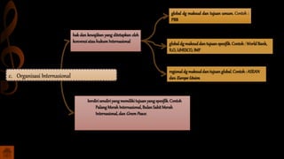 global dg maksud dan tujuan umum. Contoh :
PBB
globaldg maksud dan tujuan spesifik.Contoh : WorldBank,
ILO,UNESCO,IMF
regionaldg maksuddan tujuan global.Contoh: ASEAN
dan EuropeUnion.
hak dan kewajiban yang ditetapkan oleh
konvensiatau hukumInternasional
berdirisendiriyang memilikitujuan yang spesifik. Contoh
Palang Merah Internasional,Bulan Sabit Merah
Internasional,dan GreenPeace.
c. Organisasi Internasional
 