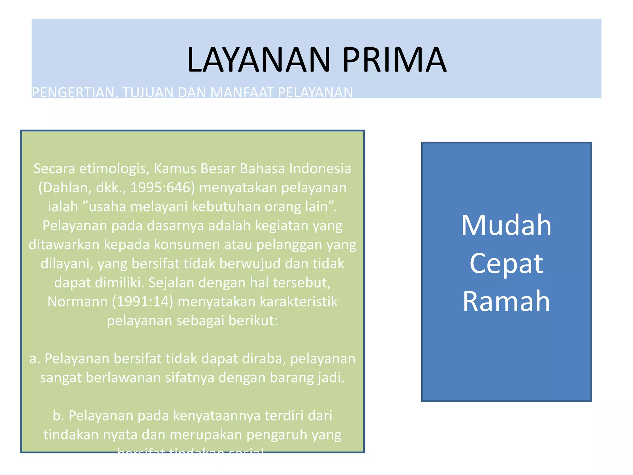 LAYANAN PRIMA
PENGERTIAN, TUJUAN DAN MANFAAT PELAYANAN
PRIMA
Secara etimologis, Kamus Besar Bahasa Indonesia
(Dahlan, dkk., 1995:646) menyatakan pelayanan
ialah ”usaha melayani kebutuhan orang lain”.
Pelayanan pada dasarnya adalah kegiatan yang
ditawarkan kepada konsumen atau pelanggan yang
dilayani, yang bersifat tidak berwujud dan tidak
dapat dimiliki. Sejalan dengan hal tersebut,
Normann (1991:14) menyatakan karakteristik
pelayanan sebagai berikut:
a. Pelayanan bersifat tidak dapat diraba, pelayanan
sangat berlawanan sifatnya dengan barang jadi.
b. Pelayanan pada kenyataannya terdiri dari
tindakan nyata dan merupakan pengaruh yang
bersifat tindakan sosial.
Mudah
Cepat
Ramah
 