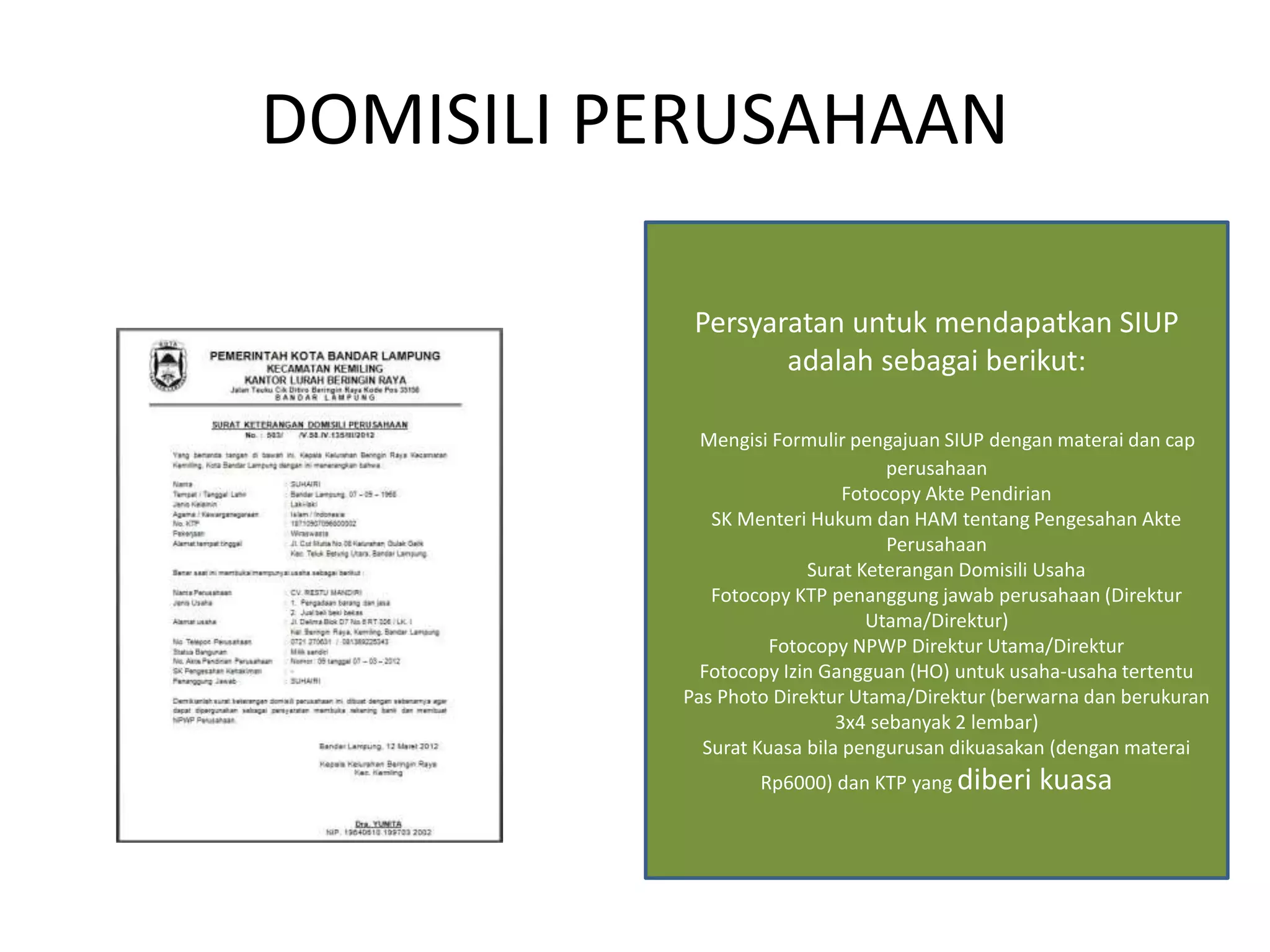 DOMISILI PERUSAHAAN
Persyaratan untuk mendapatkan SIUP
adalah sebagai berikut:
Mengisi Formulir pengajuan SIUP dengan materai dan cap
perusahaan
Fotocopy Akte Pendirian
SK Menteri Hukum dan HAM tentang Pengesahan Akte
Perusahaan
Surat Keterangan Domisili Usaha
Fotocopy KTP penanggung jawab perusahaan (Direktur
Utama/Direktur)
Fotocopy NPWP Direktur Utama/Direktur
Fotocopy Izin Gangguan (HO) untuk usaha-usaha tertentu
Pas Photo Direktur Utama/Direktur (berwarna dan berukuran
3x4 sebanyak 2 lembar)
Surat Kuasa bila pengurusan dikuasakan (dengan materai
Rp6000) dan KTP yang diberi kuasa
 
