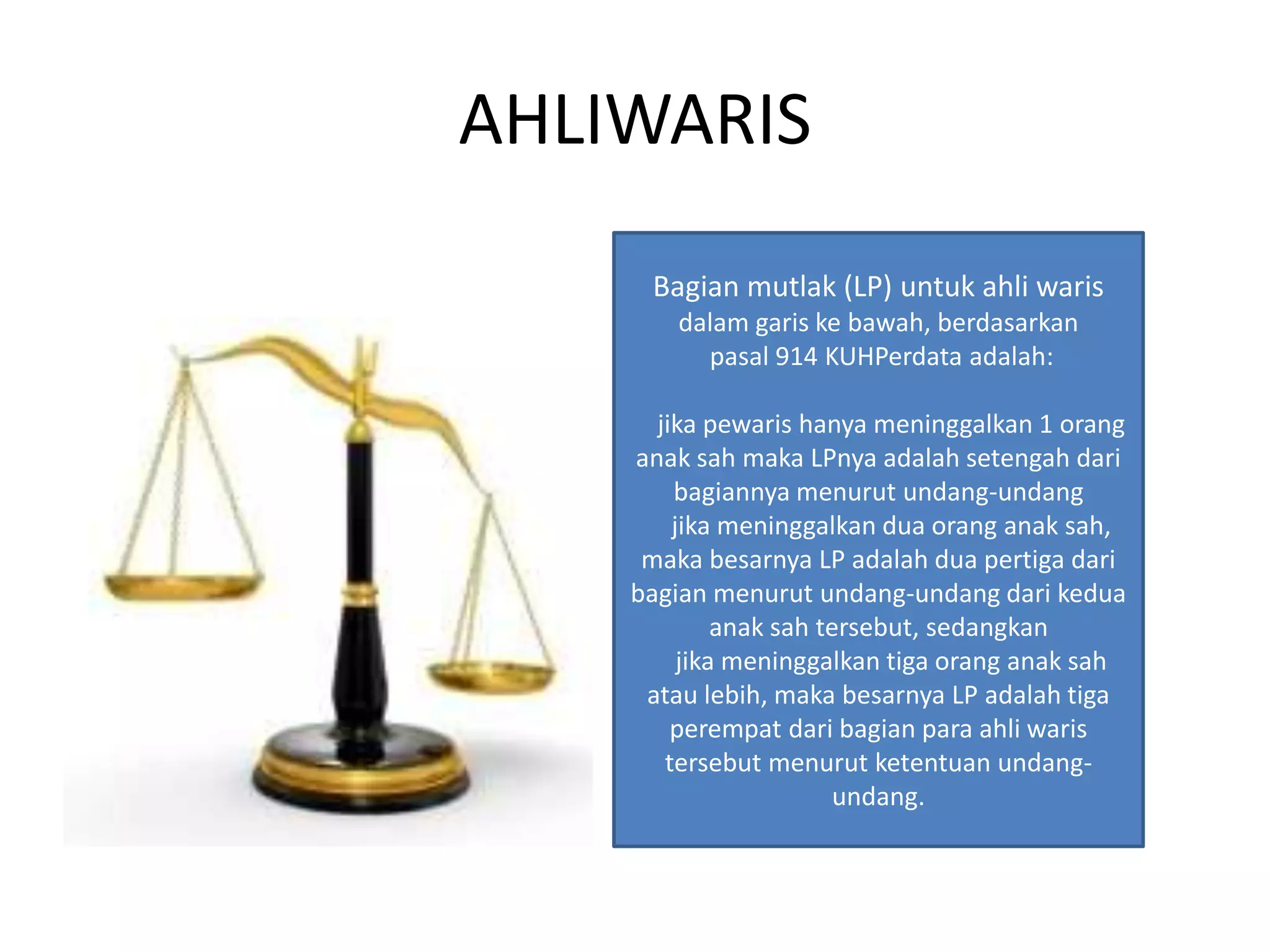 AHLIWARIS
Bagian mutlak (LP) untuk ahli waris
dalam garis ke bawah, berdasarkan
pasal 914 KUHPerdata adalah:
jika pewaris hanya meninggalkan 1 orang
anak sah maka LPnya adalah setengah dari
bagiannya menurut undang-undang
jika meninggalkan dua orang anak sah,
maka besarnya LP adalah dua pertiga dari
bagian menurut undang-undang dari kedua
anak sah tersebut, sedangkan
jika meninggalkan tiga orang anak sah
atau lebih, maka besarnya LP adalah tiga
perempat dari bagian para ahli waris
tersebut menurut ketentuan undang-
undang.
 