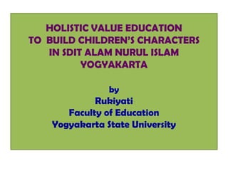 HOLISTIC VALUE EDUCATION
TO BUILD CHILDREN’S CHARACTERS
   IN SDIT ALAM NURUL ISLAM
          YOGYAKARTA

                by
             Rukiyati
       Faculty of Education
    Yogyakarta State University
 