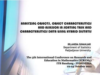 ANALYZING OBJECTS, OBJECT CHARACTERISTICS
AND ASSESSOR IN SORTING TASK AND
CHARACTERISTICS DATA USING HYBRID DISTATIS

IRLANDIA GINANJAR
Department of Statistics
Padjadjaran University
The 5th International Conference on Research and
Education in Mathematics (ICREM5)
ITB Bandung - INDONESIA
22-24 October 2011

 