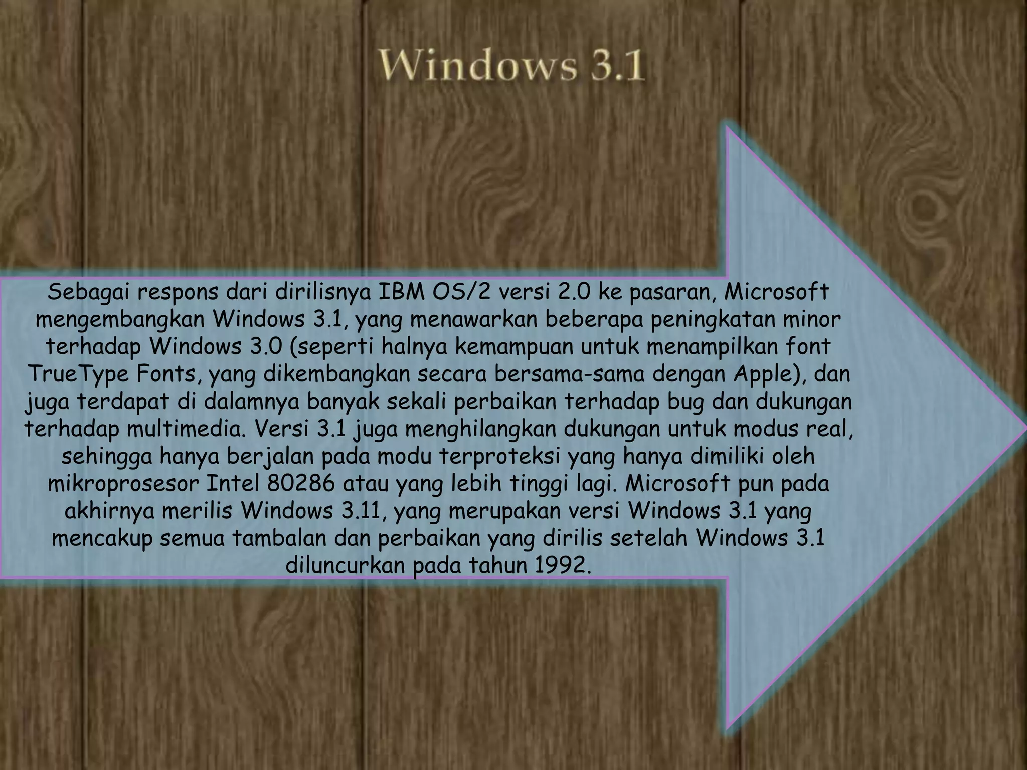 Sebagai respons dari dirilisnya IBM OS/2 versi 2.0 ke pasaran, Microsoft
 mengembangkan Windows 3.1, yang menawarkan beberapa peningkatan minor
  terhadap Windows 3.0 (seperti halnya kemampuan untuk menampilkan font
TrueType Fonts, yang dikembangkan secara bersama-sama dengan Apple), dan
juga terdapat di dalamnya banyak sekali perbaikan terhadap bug dan dukungan
terhadap multimedia. Versi 3.1 juga menghilangkan dukungan untuk modus real,
    sehingga hanya berjalan pada modu terproteksi yang hanya dimiliki oleh
  mikroprosesor Intel 80286 atau yang lebih tinggi lagi. Microsoft pun pada
    akhirnya merilis Windows 3.11, yang merupakan versi Windows 3.1 yang
   mencakup semua tambalan dan perbaikan yang dirilis setelah Windows 3.1
                        diluncurkan pada tahun 1992.
 