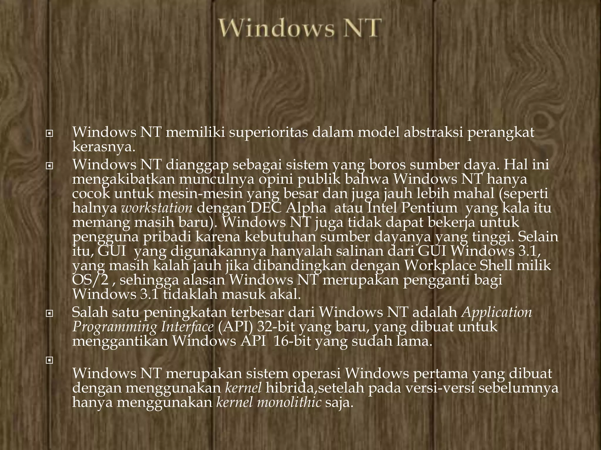    Windows NT memiliki superioritas dalam model abstraksi perangkat
    kerasnya.
   Windows NT dianggap sebagai sistem yang boros sumber daya. Hal ini
    mengakibatkan munculnya opini publik bahwa Windows NT hanya
    cocok untuk mesin-mesin yang besar dan juga jauh lebih mahal (seperti
    halnya workstation dengan DEC Alpha atau Intel Pentium yang kala itu
    memang masih baru). Windows NT juga tidak dapat bekerja untuk
    pengguna pribadi karena kebutuhan sumber dayanya yang tinggi. Selain
    itu, GUI yang digunakannya hanyalah salinan dari GUI Windows 3.1,
    yang masih kalah jauh jika dibandingkan dengan Workplace Shell milik
    OS/2 , sehingga alasan Windows NT merupakan pengganti bagi
    Windows 3.1 tidaklah masuk akal.
   Salah satu peningkatan terbesar dari Windows NT adalah Application
    Programming Interface (API) 32-bit yang baru, yang dibuat untuk
    menggantikan Windows API 16-bit yang sudah lama.

    Windows NT merupakan sistem operasi Windows pertama yang dibuat
    dengan menggunakan kernel hibrida,setelah pada versi-versi sebelumnya
    hanya menggunakan kernel monolithic saja.
 