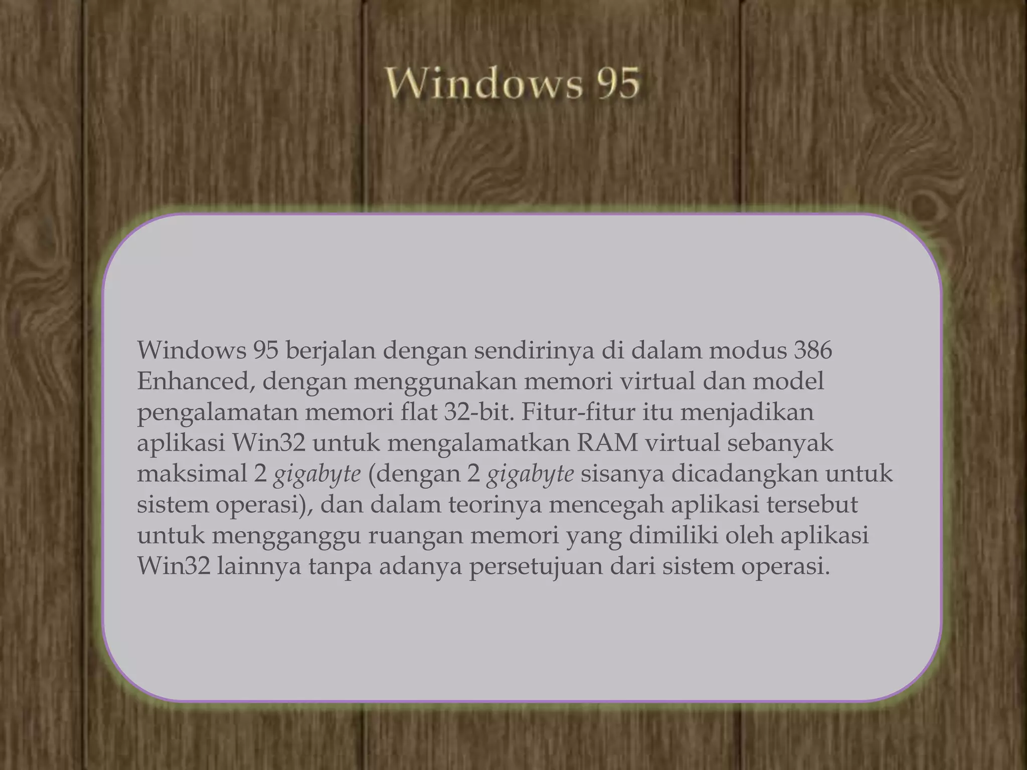 Windows 95 berjalan dengan sendirinya di dalam modus 386
Enhanced, dengan menggunakan memori virtual dan model
pengalamatan memori flat 32-bit. Fitur-fitur itu menjadikan
aplikasi Win32 untuk mengalamatkan RAM virtual sebanyak
maksimal 2 gigabyte (dengan 2 gigabyte sisanya dicadangkan untuk
sistem operasi), dan dalam teorinya mencegah aplikasi tersebut
untuk mengganggu ruangan memori yang dimiliki oleh aplikasi
Win32 lainnya tanpa adanya persetujuan dari sistem operasi.
 
