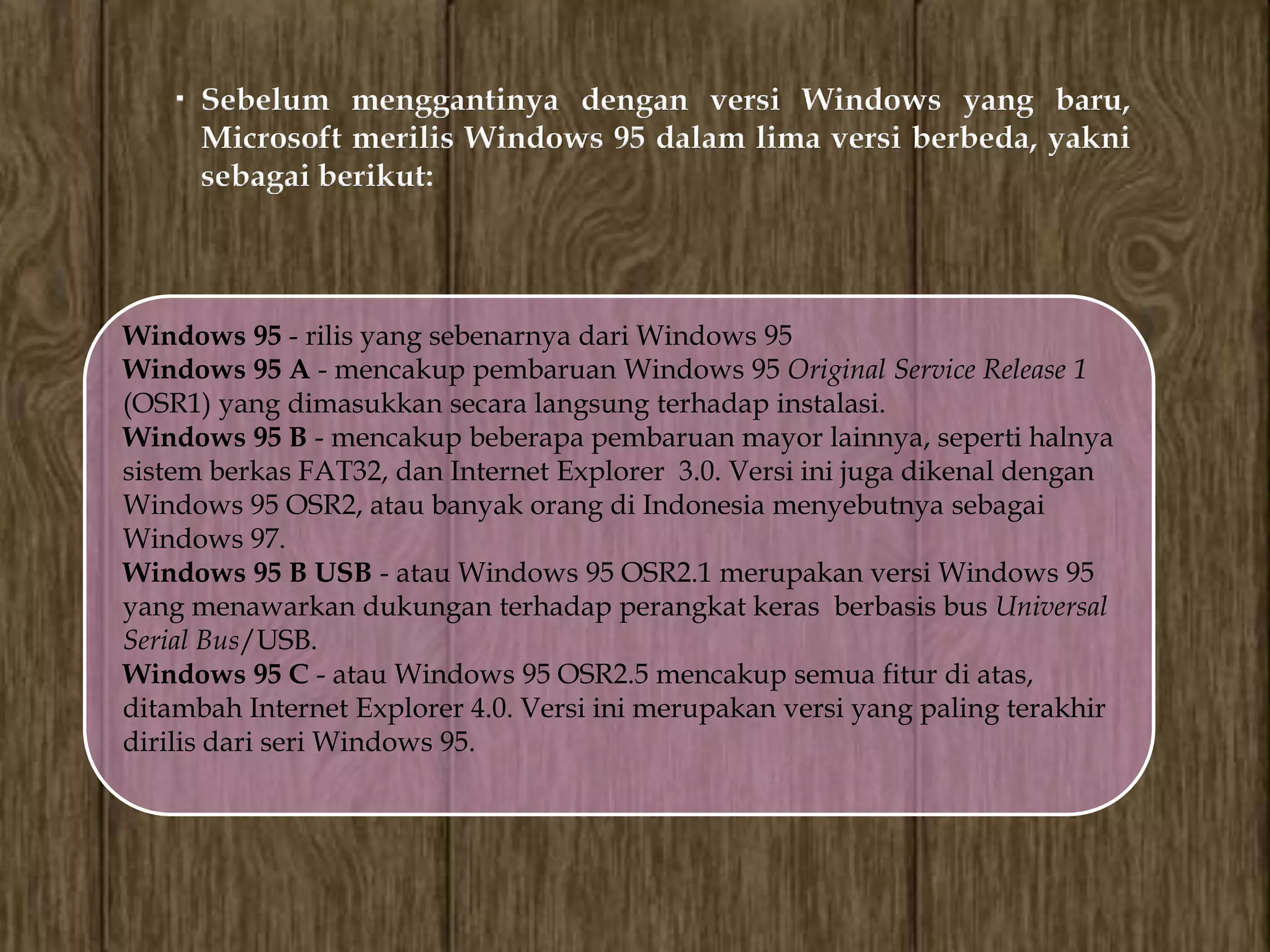 Sebelum menggantinya dengan versi Windows yang baru,
      Microsoft merilis Windows 95 dalam lima versi berbeda, yakni
      sebagai berikut:



Windows 95 - rilis yang sebenarnya dari Windows 95
Windows 95 A - mencakup pembaruan Windows 95 Original Service Release 1
(OSR1) yang dimasukkan secara langsung terhadap instalasi.
Windows 95 B - mencakup beberapa pembaruan mayor lainnya, seperti halnya
sistem berkas FAT32, dan Internet Explorer 3.0. Versi ini juga dikenal dengan
Windows 95 OSR2, atau banyak orang di Indonesia menyebutnya sebagai
Windows 97.
Windows 95 B USB - atau Windows 95 OSR2.1 merupakan versi Windows 95
yang menawarkan dukungan terhadap perangkat keras berbasis bus Universal
Serial Bus/USB.
Windows 95 C - atau Windows 95 OSR2.5 mencakup semua fitur di atas,
ditambah Internet Explorer 4.0. Versi ini merupakan versi yang paling terakhir
dirilis dari seri Windows 95.
 