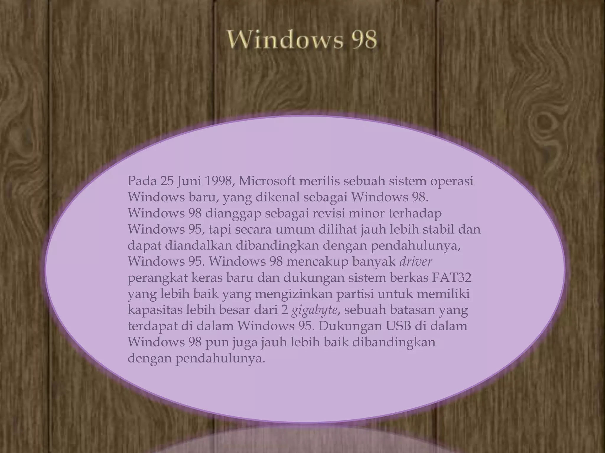 Pada 25 Juni 1998, Microsoft merilis sebuah sistem operasi
Windows baru, yang dikenal sebagai Windows 98.
Windows 98 dianggap sebagai revisi minor terhadap
Windows 95, tapi secara umum dilihat jauh lebih stabil dan
dapat diandalkan dibandingkan dengan pendahulunya,
Windows 95. Windows 98 mencakup banyak driver
perangkat keras baru dan dukungan sistem berkas FAT32
yang lebih baik yang mengizinkan partisi untuk memiliki
kapasitas lebih besar dari 2 gigabyte, sebuah batasan yang
terdapat di dalam Windows 95. Dukungan USB di dalam
Windows 98 pun juga jauh lebih baik dibandingkan
dengan pendahulunya.
 