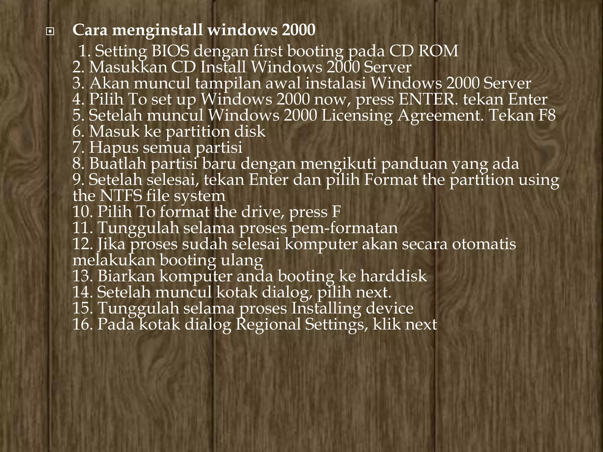    Cara menginstall windows 2000
     1. Setting BIOS dengan first booting pada CD ROM
    2. Masukkan CD Install Windows 2000 Server
    3. Akan muncul tampilan awal instalasi Windows 2000 Server
    4. Pilih To set up Windows 2000 now, press ENTER. tekan Enter
    5. Setelah muncul Windows 2000 Licensing Agreement. Tekan F8
    6. Masuk ke partition disk
    7. Hapus semua partisi
    8. Buatlah partisi baru dengan mengikuti panduan yang ada
    9. Setelah selesai, tekan Enter dan pilih Format the partition using
    the NTFS file system
    10. Pilih To format the drive, press F
    11. Tunggulah selama proses pem-formatan
    12. Jika proses sudah selesai komputer akan secara otomatis
    melakukan booting ulang
    13. Biarkan komputer anda booting ke harddisk
    14. Setelah muncul kotak dialog, pilih next.
    15. Tunggulah selama proses Installing device
    16. Pada kotak dialog Regional Settings, klik next
 