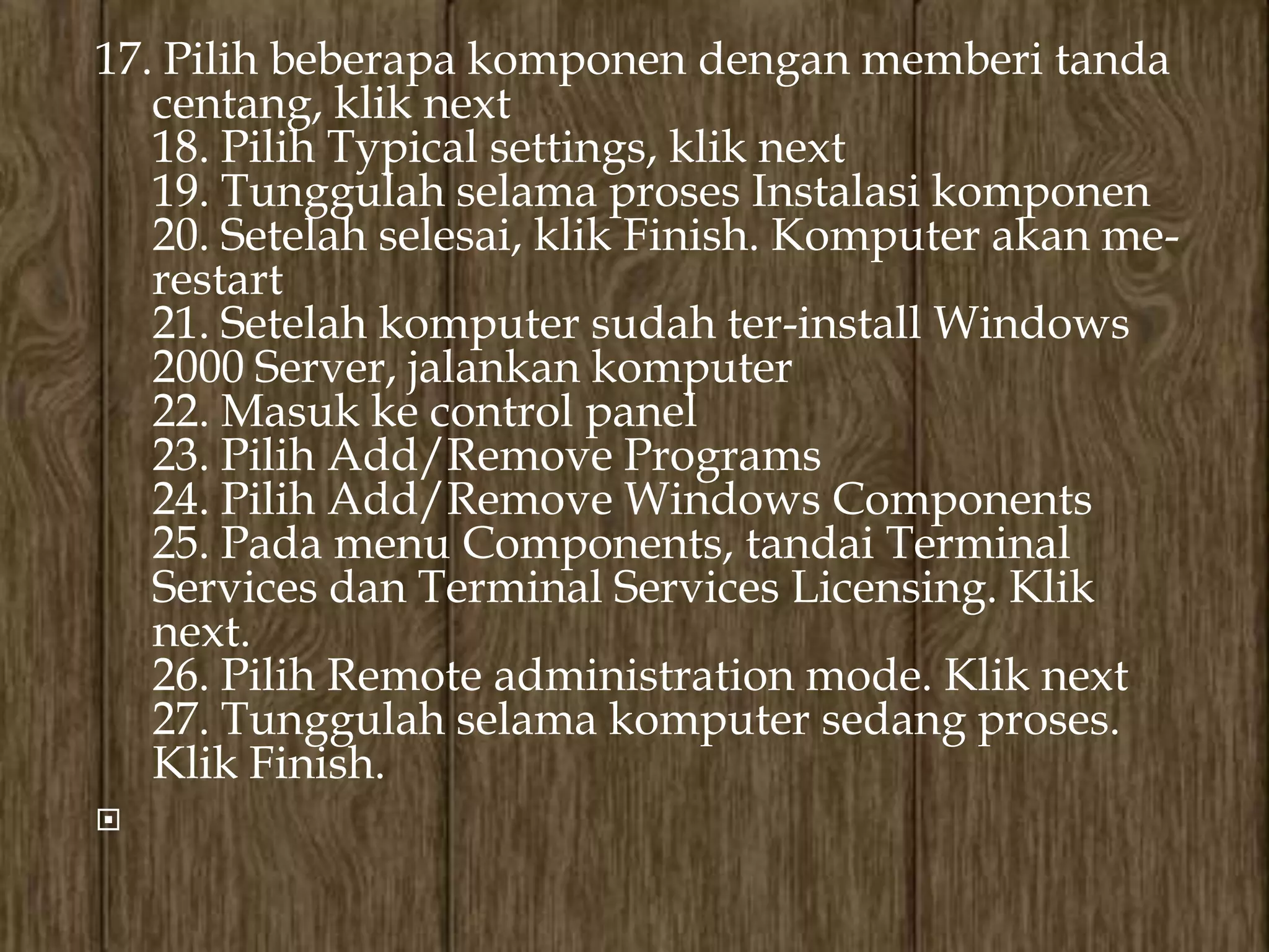 17. Pilih beberapa komponen dengan memberi tanda
   centang, klik next
   18. Pilih Typical settings, klik next
   19. Tunggulah selama proses Instalasi komponen
   20. Setelah selesai, klik Finish. Komputer akan me-
   restart
   21. Setelah komputer sudah ter-install Windows
   2000 Server, jalankan komputer
   22. Masuk ke control panel
   23. Pilih Add/Remove Programs
   24. Pilih Add/Remove Windows Components
   25. Pada menu Components, tandai Terminal
   Services dan Terminal Services Licensing. Klik
   next.
   26. Pilih Remote administration mode. Klik next
   27. Tunggulah selama komputer sedang proses.
   Klik Finish.

 