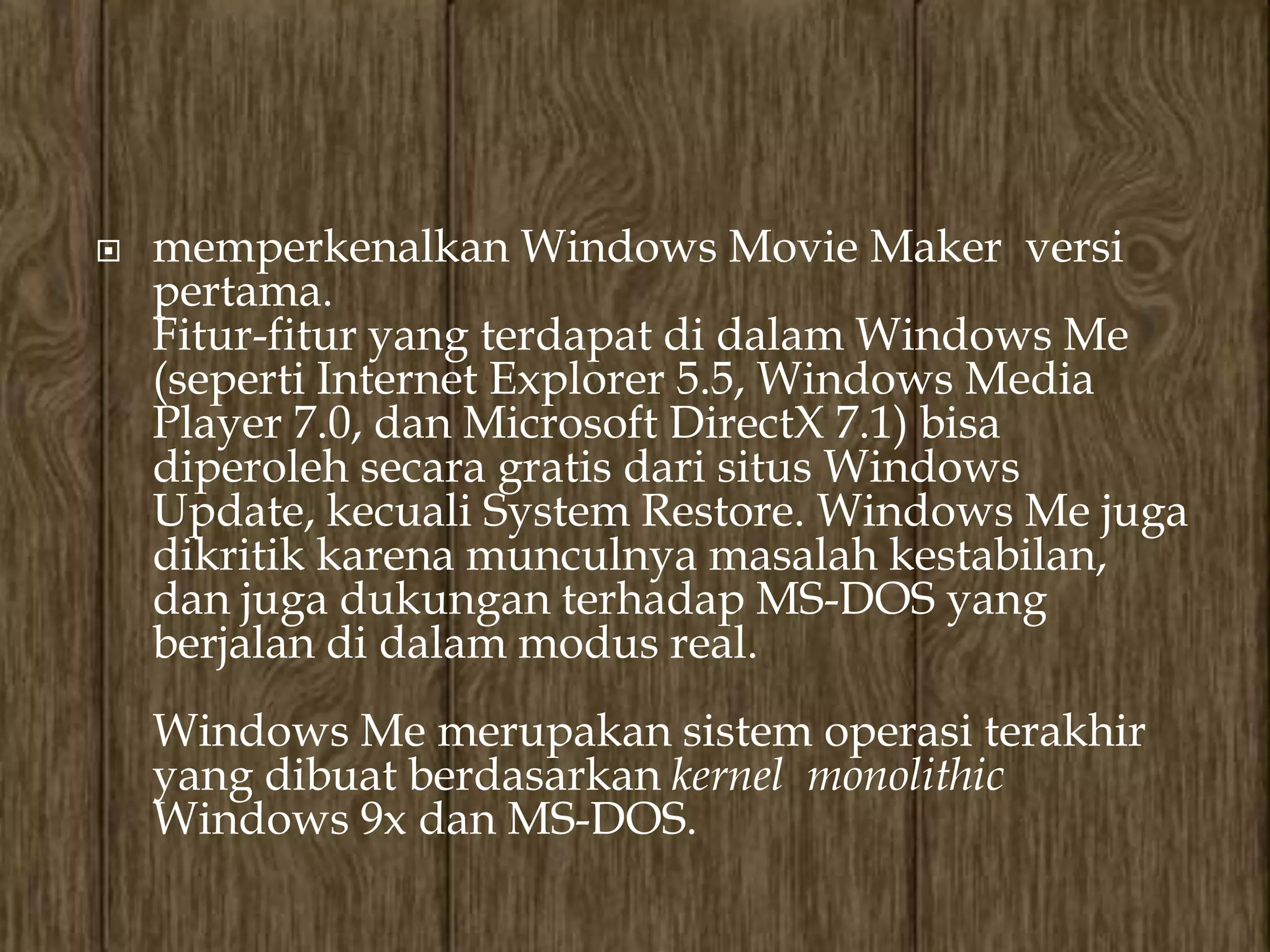    memperkenalkan Windows Movie Maker versi
    pertama.
    Fitur-fitur yang terdapat di dalam Windows Me
    (seperti Internet Explorer 5.5, Windows Media
    Player 7.0, dan Microsoft DirectX 7.1) bisa
    diperoleh secara gratis dari situs Windows
    Update, kecuali System Restore. Windows Me juga
    dikritik karena munculnya masalah kestabilan,
    dan juga dukungan terhadap MS-DOS yang
    berjalan di dalam modus real.
    Windows Me merupakan sistem operasi terakhir
    yang dibuat berdasarkan kernel monolithic
    Windows 9x dan MS-DOS.
 