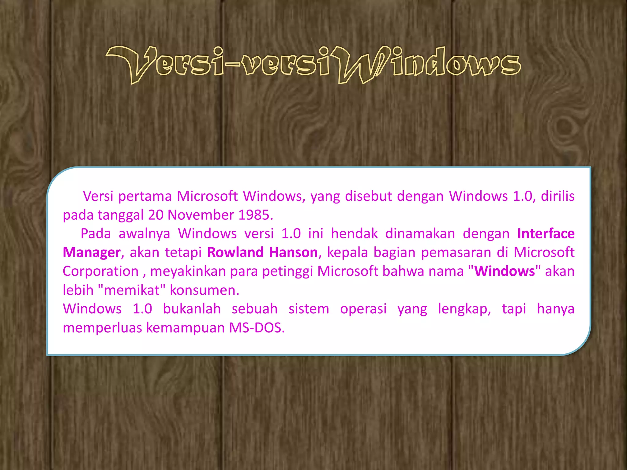 Versi pertama Microsoft Windows, yang disebut dengan Windows 1.0, dirilis
pada tanggal 20 November 1985.
   Pada awalnya Windows versi 1.0 ini hendak dinamakan dengan Interface
Manager, akan tetapi Rowland Hanson, kepala bagian pemasaran di Microsoft
Corporation , meyakinkan para petinggi Microsoft bahwa nama "Windows" akan
lebih "memikat" konsumen.
Windows 1.0 bukanlah sebuah sistem operasi yang lengkap, tapi hanya
memperluas kemampuan MS-DOS.
 