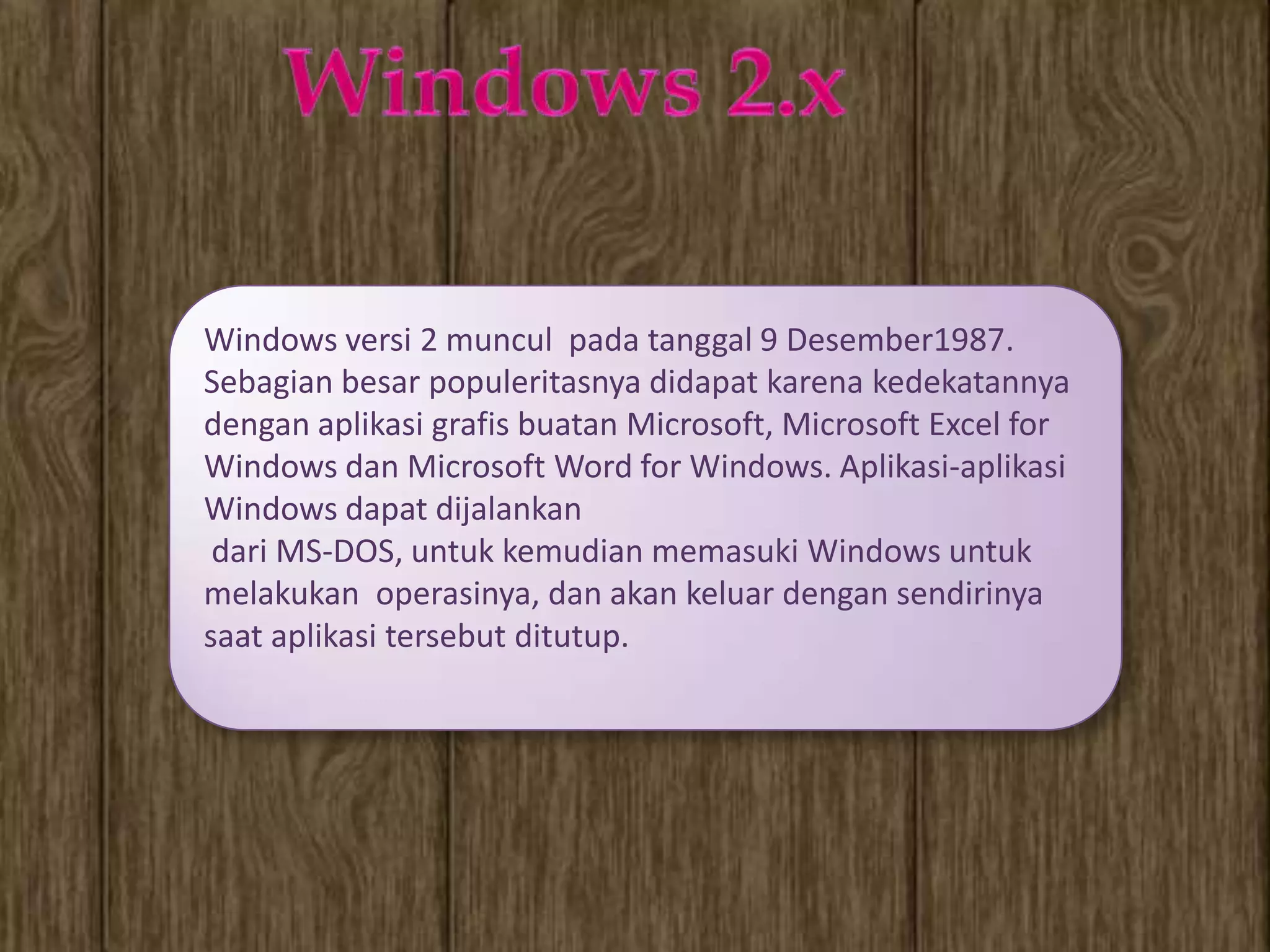 Windows versi 2 muncul pada tanggal 9 Desember1987.
Sebagian besar populeritasnya didapat karena kedekatannya
dengan aplikasi grafis buatan Microsoft, Microsoft Excel for
Windows dan Microsoft Word for Windows. Aplikasi-aplikasi
Windows dapat dijalankan
 dari MS-DOS, untuk kemudian memasuki Windows untuk
melakukan operasinya, dan akan keluar dengan sendirinya
saat aplikasi tersebut ditutup.
 