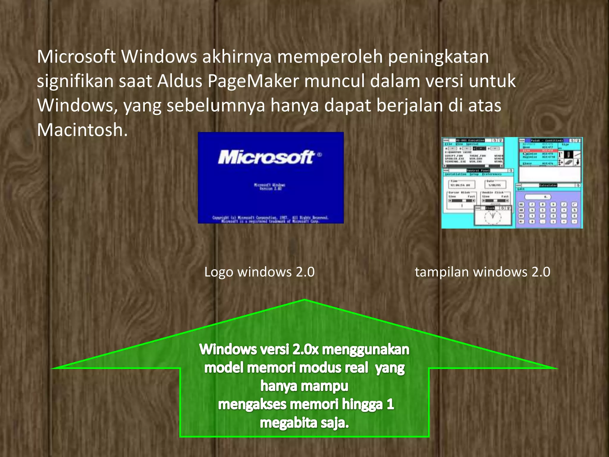 Microsoft Windows akhirnya memperoleh peningkatan
signifikan saat Aldus PageMaker muncul dalam versi untuk
Windows, yang sebelumnya hanya dapat berjalan di atas
Macintosh.




                   Logo windows 2.0         tampilan windows 2.0
 