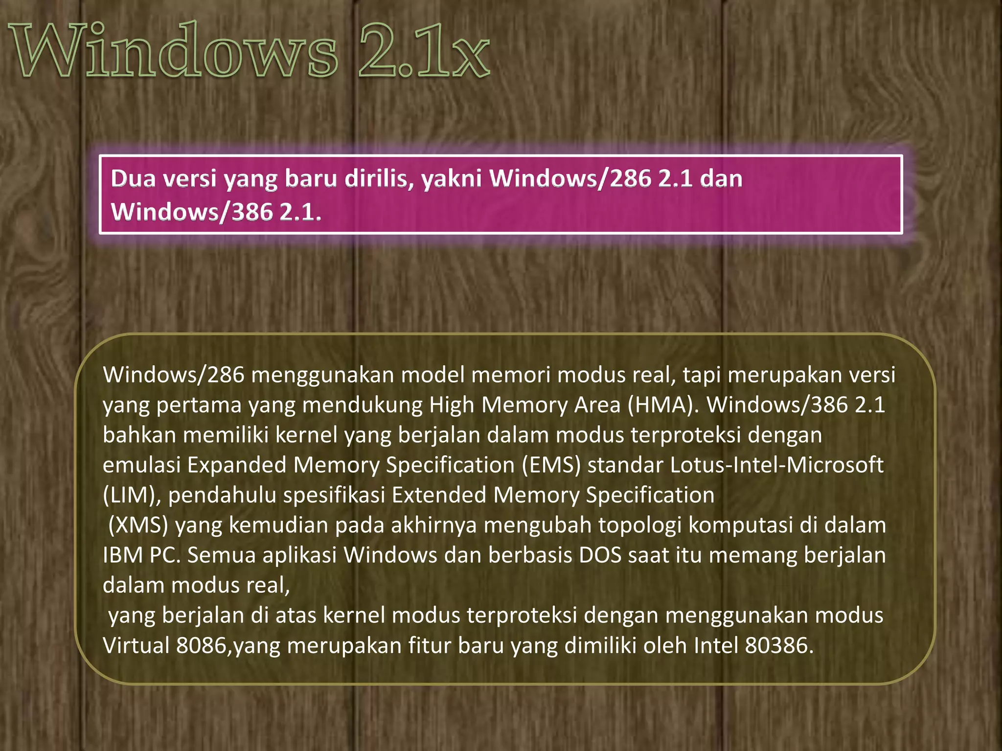 Dua versi yang baru dirilis, yakni Windows/286 2.1 dan
Windows/386 2.1.




Windows/286 menggunakan model memori modus real, tapi merupakan versi
yang pertama yang mendukung High Memory Area (HMA). Windows/386 2.1
bahkan memiliki kernel yang berjalan dalam modus terproteksi dengan
emulasi Expanded Memory Specification (EMS) standar Lotus-Intel-Microsoft
(LIM), pendahulu spesifikasi Extended Memory Specification
 (XMS) yang kemudian pada akhirnya mengubah topologi komputasi di dalam
IBM PC. Semua aplikasi Windows dan berbasis DOS saat itu memang berjalan
dalam modus real,
 yang berjalan di atas kernel modus terproteksi dengan menggunakan modus
Virtual 8086,yang merupakan fitur baru yang dimiliki oleh Intel 80386.
 