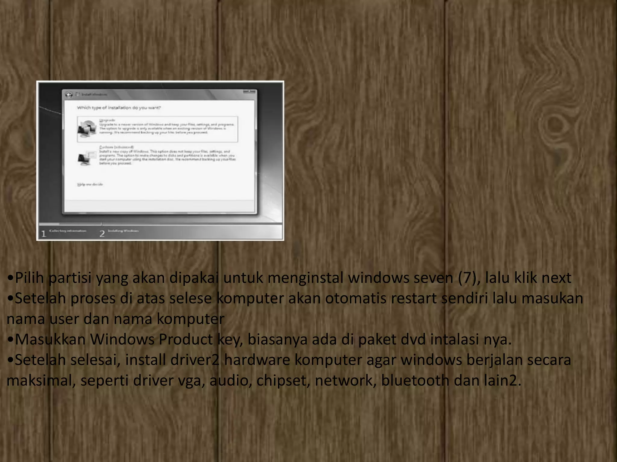 •Pilih partisi yang akan dipakai untuk menginstal windows seven (7), lalu klik next
•Setelah proses di atas selese komputer akan otomatis restart sendiri lalu masukan
nama user dan nama komputer
•Masukkan Windows Product key, biasanya ada di paket dvd intalasi nya.
•Setelah selesai, install driver2 hardware komputer agar windows berjalan secara
maksimal, seperti driver vga, audio, chipset, network, bluetooth dan lain2.
 