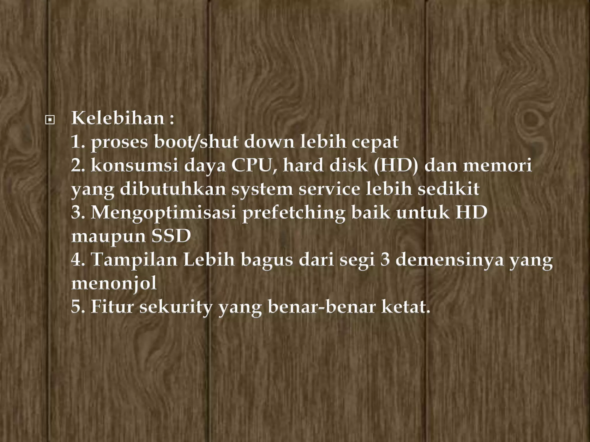    Kelebihan :
    1. proses boot/shut down lebih cepat
    2. konsumsi daya CPU, hard disk (HD) dan memori
    yang dibutuhkan system service lebih sedikit
    3. Mengoptimisasi prefetching baik untuk HD
    maupun SSD
    4. Tampilan Lebih bagus dari segi 3 demensinya yang
    menonjol
    5. Fitur sekurity yang benar-benar ketat.
 