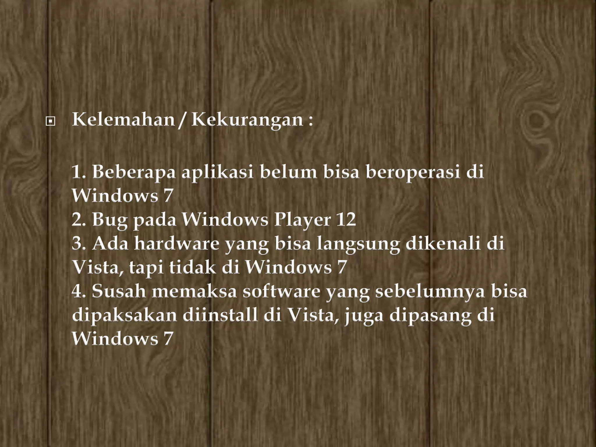    Kelemahan / Kekurangan :

    1. Beberapa aplikasi belum bisa beroperasi di
    Windows 7
    2. Bug pada Windows Player 12
    3. Ada hardware yang bisa langsung dikenali di
    Vista, tapi tidak di Windows 7
    4. Susah memaksa software yang sebelumnya bisa
    dipaksakan diinstall di Vista, juga dipasang di
    Windows 7
 