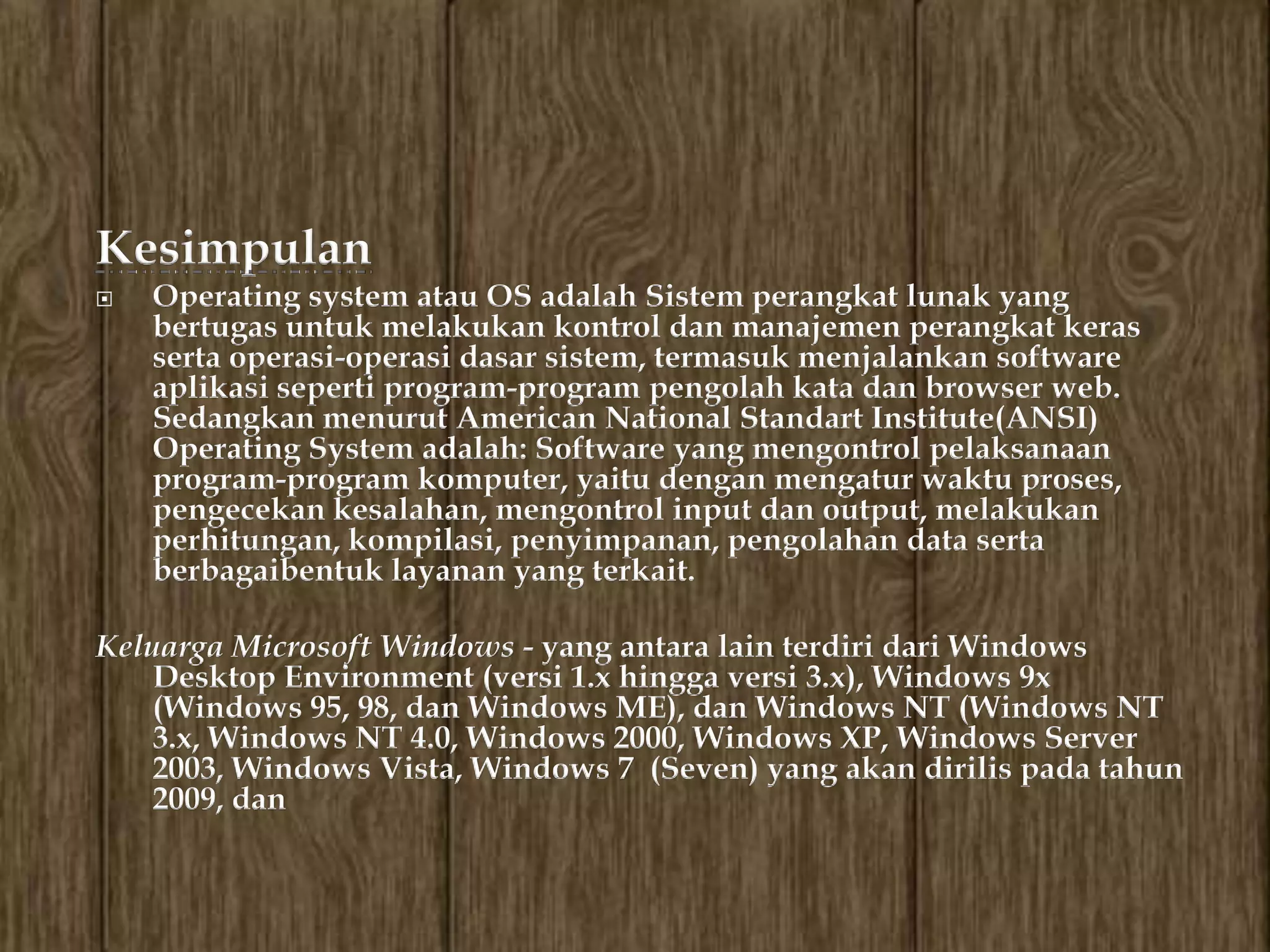 Kesimpulan
   Operating system atau OS adalah Sistem perangkat lunak yang
    bertugas untuk melakukan kontrol dan manajemen perangkat keras
    serta operasi-operasi dasar sistem, termasuk menjalankan software
    aplikasi seperti program-program pengolah kata dan browser web.
    Sedangkan menurut American National Standart Institute(ANSI)
    Operating System adalah: Software yang mengontrol pelaksanaan
    program-program komputer, yaitu dengan mengatur waktu proses,
    pengecekan kesalahan, mengontrol input dan output, melakukan
    perhitungan, kompilasi, penyimpanan, pengolahan data serta
    berbagaibentuk layanan yang terkait.

Keluarga Microsoft Windows - yang antara lain terdiri dari Windows
    Desktop Environment (versi 1.x hingga versi 3.x), Windows 9x
    (Windows 95, 98, dan Windows ME), dan Windows NT (Windows NT
    3.x, Windows NT 4.0, Windows 2000, Windows XP, Windows Server
    2003, Windows Vista, Windows 7 (Seven) yang akan dirilis pada tahun
    2009, dan
 