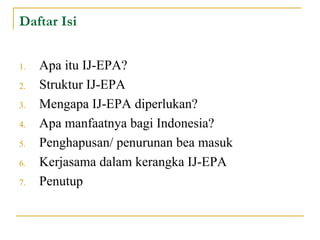 Daftar Isi Apa itu IJ-EPA? Struktur IJ-EPA Mengapa IJ-EPA diperlukan? Apa manfaatnya bagi Indonesia? Penghapusan/ penurunan bea masuk Kerjasama dalam kerangka IJ-EPA Penutup  