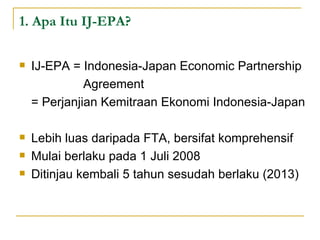 1. Apa Itu IJ-EPA? IJ-EPA = Indonesia-Japan Economic Partnership  Agreement  = Perjanjian Kemitraan Ekonomi Indonesia-Japan Lebih luas daripada FTA, bersifat komprehensif Mulai berlaku pada 1 Juli 2008 Ditinjau kembali 5 tahun sesudah berlaku (2013) 