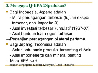 3. Mengapa IJ-EPA Diperlukan? Bagi Indonesia, Jepang adalah - Mitra perdagangan terbesar (tujuan ekspor    terbesar, asal impor ke-3) - Asal investasi terbesar kumulatif (1967-07) - Asal bantuan luar negeri terbesar -> Perjanjian perdagangan bilateral pertama Bagi Jepang, Indonesia adalah - Salah satu basis produksi terpenting di Asia - Asal impor energi dan mineral penting -> Mitra EPA ke-6  setelah Singapore, Mexico, Malaysia, Chile, Thailand 