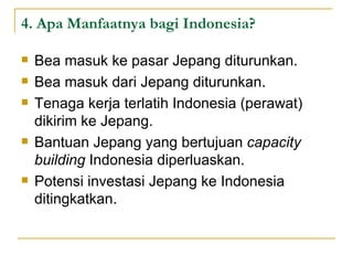 4. Apa Manfaatnya bagi Indonesia? Bea masuk ke pasar Jepang diturunkan. Bea masuk dari Jepang diturunkan. Tenaga kerja terlatih Indonesia (perawat) dikirim ke Jepang. Bantuan Jepang yang bertujuan  capacity building  Indonesia diperluaskan. Potensi investasi Jepang ke Indonesia ditingkatkan. 