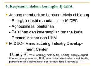 6. Kerjasama dalam kerangka IJ-EPA Jepang memberikan bantuan teknis di bidang - Energi, industri manufactur -> MIDEC - Agribusiness, perikanan - Pelatihan dan keterampilan tenaga kerja - Promosi ekspor dan UKM MIDEC= Manufacturing Industry Develop-   ment Center 13 proyek:  metal working, mold & die, welding, energy, export & investment promotion, SME, automotive, electronics, steel, textile, petrochemical/ oleochemical, non-ferrous, food & beverage 