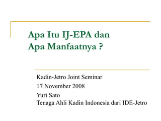 Apa Itu IJ-EPA dan  Apa Manfaatnya ? Kadin-Jetro Joint Seminar 17 November 2008 Yuri Sato Tenaga Ahli Kadin Indonesia dari IDE-Jetro 