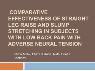 COMPARATIVE
EFFECTIVENESS OF STRAIGHT
LEG RAISE AND SLUMP
STRETCHING IN SUBJECTS
WITH LOW BACK PAIN WITH
ADVERSE NEURAL TENSION
Neha Malik, Chitra Kataria, Nidhi Bhatia
Sachdev

 