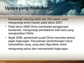 Upaya yang dilakukan:
• Pemerintah menutup lebih dari 200 pabrik untuk
mengurangi emisi industri pada tahun 2007.
• Pada tahun 2008 China membatasi penggunaan
kendaraan, mengurangi pembakaran batu bara yang
menghasilkan PAHs.
• Sejak 2006, pemerintah pusat China mencoba skema
pajak lingkungan. Perusahaan pertambangan harus
menyisihkan uang, yang akan digunakan untuk
mengurangi polusi dan memperbaiki lingkungan.
 