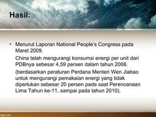 Hasil:
• Menurut Laporan National People’s Congress pada
Maret 2009.
China telah mengurangi konsumsi energi per unit dari
PDBnya sebesar 4,59 persen dalam tahun 2008.
(berdasarkan peraturan Perdana Menteri Wen Jiabao
untuk mengurangi pemakaian energi yang tidak
diperlukan sebesar 20 persen pada saat Perencanaan
Lima Tahun ke-11, sampai pada tahun 2010).
 