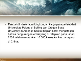 • Perspektif Kesehatan Lingkungan karya para periset dari
Universitas Peking di Beijing dan Oregon State
University di Amerika Serikat bagian barat mengatakan
bahwa pengurangan emisi yang di tetapkan pada tahun
2008 telah menurunkan 10.000 kasus kanker paru-paru
di China.
 